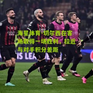 海星体育-切尔西在客场取得一场胜利，拉近与对手积分差距