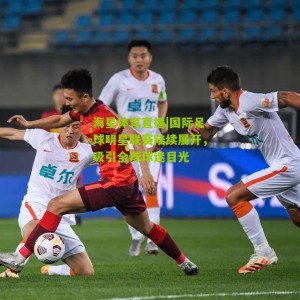 海星体育直播|国际足球明星联赛陆续展开，吸引全球球迷目光
