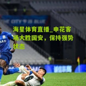 海星体育直播_申花客场大胜国安，保持强势状态