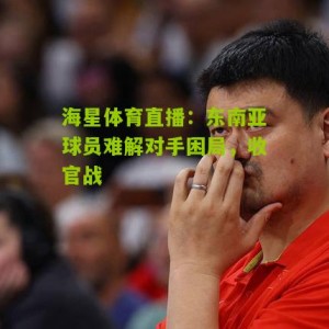 海星体育直播：东南亚球员难解对手困局，收官战