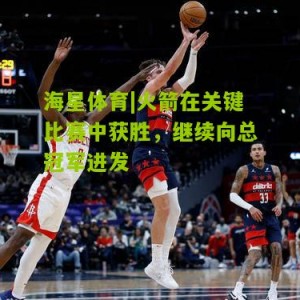 海星体育|火箭在关键比赛中获胜，继续向总冠军进发