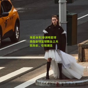 海星体育|非洲明星球员在全球篮球舞台上大放异彩，引领潮流